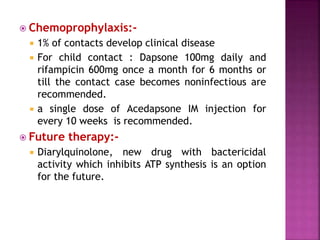  Chemoprophylaxis:-
 1% of contacts develop clinical disease
 For child contact : Dapsone 100mg daily and
rifampicin 600mg once a month for 6 months or
till the contact case becomes noninfectious are
recommended.
 a single dose of Acedapsone IM injection for
every 10 weeks is recommended.
 Future therapy:-
 Diarylquinolone, new drug with bactericidal
activity which inhibits ATP synthesis is an option
for the future.
 