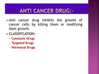  Anti cancer drug inhibits the growth of
cancer cells by killing them or modifying
their growth.
 CLASSIFICATION:-
 Cytotoxic Drugs
 Targeted Drugs
 Hormonal Drugs
 