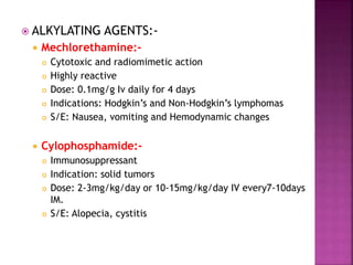  ALKYLATING AGENTS:-
 Mechlorethamine:-
 Cytotoxic and radiomimetic action
 Highly reactive
 Dose: 0.1mg/g Iv daily for 4 days
 Indications: Hodgkin’s and Non-Hodgkin’s lymphomas
 S/E: Nausea, vomiting and Hemodynamic changes
 Cylophosphamide:-
 Immunosuppressant
 Indication: solid tumors
 Dose: 2-3mg/kg/day or 10-15mg/kg/day IV every7-10days
IM.
 S/E: Alopecia, cystitis
 