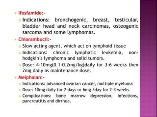  Ifosfamide:-
 Indications: bronchogenic, breast, testicular,
bladder head and neck carcinomas, osteogenic
sarcoma and some lymphomas.
 Chlorambucil:-
 Slow acting agent, which act on lymphoid tissue
 Indications: chronic lymphatic leukemia, non-
hodgkin’s lymphoma and solid tumors.
 Dose: 4-10mg(0.1-0.2mg/kg)daily for 3-6 weeks then
2mg daily as maintenance dose.
 Melphalan:-
 Indications: advanced ovarian cancer, multiple myeloma
 Dose: 10mg daily for 7 days or 6mg /day for 2-3 weeks.
 Complications: bone marrow depression, infections,
pancreatitis and dirrhea.
 
