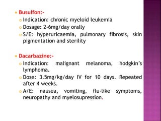  Busulfon:-
 Indication: chronic myeloid leukemia
 Dosage: 2-6mg/day orally
 S/E: hyperuricaemia, pulmonary fibrosis, skin
pigmentation and sterility
 Dacarbazine:-
 Indication: malignant melanoma, hodgkin’s
lymphoma.
 Dose: 3.5mg/kg/day IV for 10 days. Repeated
after 4 weeks.
 A/E: nausea, vomiting, flu-like symptoms,
neuropathy and myelosupression.
 