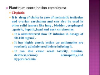  Plantinum coordination complexes:-
 Cisplatin
 It is drug of choice in case of metastatic testicular
and ovarian carcinoma and can also be used in
other solid tumors like lung , bladder , esophageal
, gastric, hepatic,head and neck carcinomas.
 It is administered slow IV infusion in dosage of
50-100 mg/m2 .
 It has highly emetic action ,so antiemetics are
routinely administered before infusing it.
 It can also cause renal toxicity, tinnitus,
deafness,sensory neuropathy,and
hyperurecemia
 