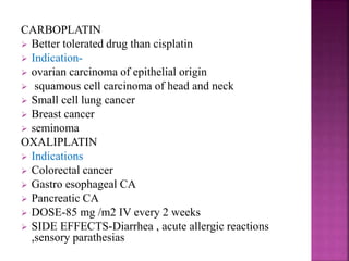 CARBOPLATIN
 Better tolerated drug than cisplatin
 Indication-
 ovarian carcinoma of epithelial origin
 squamous cell carcinoma of head and neck
 Small cell lung cancer
 Breast cancer
 seminoma
OXALIPLATIN
 Indications
 Colorectal cancer
 Gastro esophageal CA
 Pancreatic CA
 DOSE-85 mg /m2 IV every 2 weeks
 SIDE EFFECTS-Diarrhea , acute allergic reactions
,sensory parathesias
 
