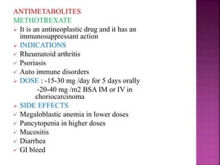 ANTIMETABOLITES
METHOTREXATE
 It is an antineoplastic drug and it has an
immunosuppressant action
 INDICATIONS
 Rheumatoid arthritis
 Psoriasis
 Auto immune disorders
 DOSE : -15-30 mg /day for 5 days orally
-20-40 mg /m2 BSA IM or IV in
choriocarcinoma
 SIDE EFFECTS
 Megaloblastic anemia in lower doses
 Pancytopenia in higher doses
 Mucositis
 Diarrhea
 GI bleed
 