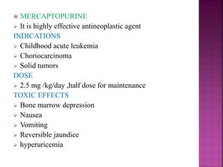  MERCAPTOPURINE
 It is highly effective antineoplastic agent
INDICATIONS
 Childhood acute leukemia
 Choriocarcinoma
 Solid tumors
DOSE
 2.5 mg /kg/day ,half dose for maintenance
TOXIC EFFECTS
 Bone marrow depression
 Nausea
 Vomiting
 Reversible jaundice
 hyperuricemia
 