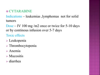  CYTARABINE
Indications – leukemias ,lymphomas not for solid
tumors
Dose – IV 100 mg /m2 once or twice for 5-10 days
or by continous infusion over 5-7 days
Toxic effects
 Leukopenia
 Thrombocytopenia
 Anemia
 Mucositis
 diarrhea
 