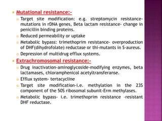  Mutational resistance:-
 Target site modification: e.g. streptomycin resistance-
mutations in rDNA genes, Beta lactam resistance- change in
penicillin binding proteins.
 Reduced permeability or uptake
 Metabolic bypass: trimethoprim resistance- overproduction
of DHF(dihydrofolate) reductase or thi-mutants in S-aureus.
 Depression of multidrug efflux systems.
 Extrachromosomal resistance:-
 Drug inactivation-aminoglycoside-modifying enzymes, beta
lactamases, chloramphenicol acetyltransferanse.
 Efflux system- tertacycline
 Target site modification-i.e. methylation in the 23S
component of the 50S ribosomal subunit-Erm methylases.
 Metabolic bypass- i.e. trimethoprim resistance –resistant
DHF reductase.
 