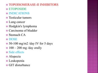  TOPOISOMERASE-II INHIBITORS
 ETOPOSIDE
 INDICATIONS
 Testicular tumors
 Lung cancer
 Hodgkin's lymphoma
 Carcinoma of bladder
 Stomach CA
 DOSE
 50-100 mg/m2 /day IV for 5 days
 100 – 200 mg /day orally
 Side effects
 Alopecia
 Leukopenia
 GIT disturbance
 