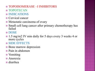  TOPOISOMERASE –I INHIBITORS
 TOPOTECAN
 INDICATIONS
 Cervical cancer
 Metastatic carcinoma of ovary
 Small cell lung cancer after primary chemotherapy has
failed
 DOSE
 1.5 mg/m2 IV min daily for 5 days every 3 weeks 4 or
more cycles
 SIDE EFFECTS
 Bone marrow depression
 Pain in abdomen
 Vomiting
 Anorexia
 diarrhea
 