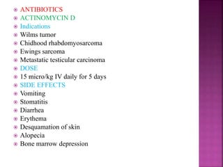  ANTIBIOTICS
 ACTINOMYCIN D
 Indications
 Wilms tumor
 Chidhood rhabdomyosarcoma
 Ewings sarcoma
 Metastatic testicular carcinoma
 DOSE
 15 micro/kg IV daily for 5 days
 SIDE EFFECTS
 Vomiting
 Stomatitis
 Diarrhea
 Erythema
 Desquamation of skin
 Alopecia
 Bone marrow depression
 