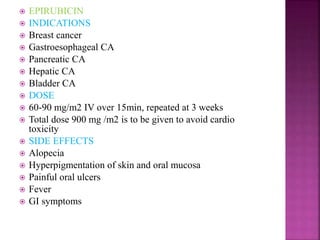  EPIRUBICIN
 INDICATIONS
 Breast cancer
 Gastroesophageal CA
 Pancreatic CA
 Hepatic CA
 Bladder CA
 DOSE
 60-90 mg/m2 IV over 15min, repeated at 3 weeks
 Total dose 900 mg /m2 is to be given to avoid cardio
toxicity
 SIDE EFFECTS
 Alopecia
 Hyperpigmentation of skin and oral mucosa
 Painful oral ulcers
 Fever
 GI symptoms
 