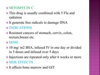  MITOMYCIN C
 This drug is usually combined with 5 Flu and
radiation
 It generate free radicals to damage DNA
 INDICATIONS
 Resistant cancers of stomach, cervix, colon,
rectum,breast etc.
 DOSE
 10 mg/ m2 BSA, infused IV in one day or divided
in 5 doses and infused over 5 days
 Injections are repeated only after 6 weeks or more
 SIDE EFFECTS
 It affects bone marrow and GIT
 
