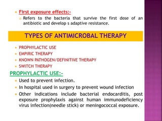  First exposure effects:-
 Refers to the bacteria that survive the first dose of an
antibiotic and develop s adaptive resistance.
 PROPHYLACTIC USE
 EMPIRIC THERAPY
 KNOWN PATHOGEN/DEFINITIVE THERAPY
 SWITCH THERAPY
PROPHYLACTIC USE:-
 Used to prevent infection.
 In hospital used in surgery to prevent wound infection
 Other indications include bacterial endocarditis, post
exposure prophylaxis against human immunodeficiency
virus infection(needle stick) or meningococcal exposure.
TYPES OF ANTIMICROBAL THERAPY
 