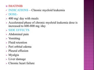  IMATINIB
 INDICATIONS – Chronic myeloid leukemia
 DOSE-
 400 mg/ day with meals
 Accelerated phase of chronic myeloid leukemia dose is
increased to 600-800 mg /day
 SIDE EFFECTS
 Abdominal pain
 Vomiting
 Fluid retention
 Peri orbital edema
 Pleural effusion
 Myalgia
 Liver damage
 Chronic heart failure
 