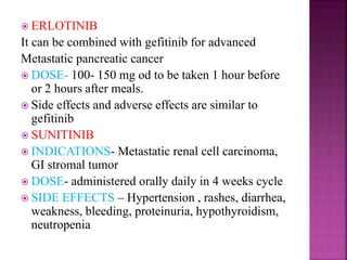  ERLOTINIB
It can be combined with gefitinib for advanced
Metastatic pancreatic cancer
 DOSE- 100- 150 mg od to be taken 1 hour before
or 2 hours after meals.
 Side effects and adverse effects are similar to
gefitinib
 SUNITINIB
 INDICATIONS- Metastatic renal cell carcinoma,
GI stromal tumor
 DOSE- administered orally daily in 4 weeks cycle
 SIDE EFFECTS – Hypertension , rashes, diarrhea,
weakness, bleeding, proteinuria, hypothyroidism,
neutropenia
 