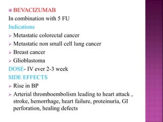  BEVACIZUMAB
In combination with 5 FU
Indications
 Metastatic colorectal cancer
 Metastatic non small cell lung cancer
 Breast cancer
 Glioblastoma
DOSE- IV ever 2-3 week
SIDE EFFECTS
 Rise in BP
 Arterial thromboembolism leading to heart attack ,
stroke, hemorrhage, heart failure, proteinuria, GI
perforation, healing defects
 