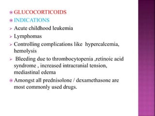  GLUCOCORTICOIDS
 INDICATIONS
 Acute childhood leukemia
 Lymphomas
 Controlling complications like hypercalcemia,
hemolysis
 Bleeding due to thrombocytopenia ,retinoic acid
syndrome , increased intracranial tension,
mediastinal edema
 Amongst all prednisolone / dexamethasone are
most commonly used drugs.
 