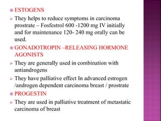  ESTOGENS
 They helps to reduce symptoms in carcinoma
prostrate – Fosfestrol 600 -1200 mg IV initially
and for maintenance 120- 240 mg orally can be
used.
 GONADOTROPIN –RELEASING HORMONE
AGONISTS
 They are generally used in combination with
antiandrogens
 They have palliative effect In advanced estrogen
/androgen dependent carcinoma breast / prostrate
 PROGESTIN
 They are used in palliative treatment of metastatic
carcinoma of breast
 