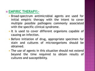  EMPIRIC THERAPY:-
 Broad-spectrum antimicrobial agents are used for
initial empiric therapy with the intent to cover
multiple possible pathogens commonly associated
with the specific clinical syndrome.
 It is used to cover different organisms capable of
causing an infection.
 Before initiation of drug, appropriate specimen for
stain and cultures of microorganisms should be
obtained.
 The use of agents in this situation should not extend
beyond the time required to obtain results of
cultures and susceptibility.
 