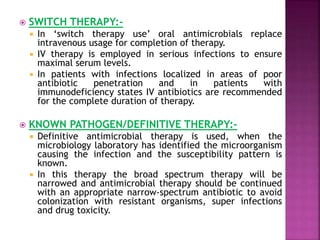  SWITCH THERAPY:-
 In ‘switch therapy use’ oral antimicrobials replace
intravenous usage for completion of therapy.
 IV therapy is employed in serious infections to ensure
maximal serum levels.
 In patients with infections localized in areas of poor
antibiotic penetration and in patients with
immunodeficiency states IV antibiotics are recommended
for the complete duration of therapy.
 KNOWN PATHOGEN/DEFINITIVE THERAPY:-
 Definitive antimicrobial therapy is used, when the
microbiology laboratory has identified the microorganism
causing the infection and the susceptibility pattern is
known.
 In this therapy the broad spectrum therapy will be
narrowed and antimicrobial therapy should be continued
with an appropriate narrow-spectrum antibiotic to avoid
colonization with resistant organisms, super infections
and drug toxicity.
 