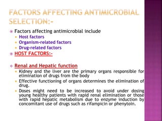  Factors affecting antimicrobial include
 Host factors
 Organism-related factors
 Drug-related factors
 HOST FACTORS:-
 Renal and Hepatic function
 Kidney and the liver are the primary organs responsible for
elimination of drugs from the body
 Effective functioning of organs determines the elimination of
drug.
 Doses might need to be increased to avoid under dosing
young healthy patients with rapid renal elimination or those
with rapid hepatic metabolism due to enzyme induction by
concomitant use of drugs such as rifampicin or phenytoin.
 