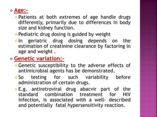  Age:-
Patients at both extremes of age handle drugs
differently, primarily due to differences in body
size and kidney function.
Pediatric drug dosing is guided by weight
In geriatric drug dosing depends on the
estimation of creatinine clearance by factoring in
age and weight .
 Genetic variation:-
Genetic susceptibility to the adverse effects of
antimicrobial agents has be demonstrated.
So testing for such variability before
administration of certain drugs.
E.g. antiretroviral drug abacvir part of the
standard combination treatment for HIV
infection, is associated with a well- described
and potentially fatal hypersensitivity reaction.
 