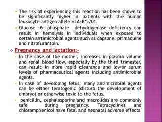  The risk of experiencing this reaction has been shown to
be significantly higher in patients with the human
leukocyte antigen allele HLA-B*5701.
 Glucose -6- phosphate dehydrogenase deficiency can
result in hemolysis in individuals when exposed to
certain antimicrobial agents such as dapsone, primaquine
and nitrofurantoin.
 Pregnancy and lactation:-
 In the case of the mother, increases in plasma volume
and renal blood flow, especially by the third trimester,
can result in more rapid clearance and lower serum
levels of pharmaceutical agents including antimicrobial
agents.
 In case of developing fetus, many antimicrobial agents
can be either teratogenic (disturb the development of
embryo) or otherwise toxic to the fetus.
 penicillin, cephalosporins and macrolides are commonly
safe during pregnancy. Tetracyclines and
chloramphenicol have fetal and neonatal adverse effects
 