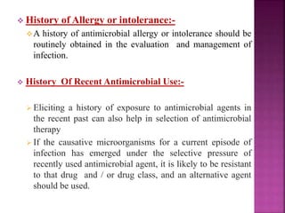  History of Allergy or intolerance:-
A history of antimicrobial allergy or intolerance should be
routinely obtained in the evaluation and management of
infection.
 History Of Recent Antimicrobial Use:-
 Eliciting a history of exposure to antimicrobial agents in
the recent past can also help in selection of antimicrobial
therapy
 If the causative microorganisms for a current episode of
infection has emerged under the selective pressure of
recently used antimicrobial agent, it is likely to be resistant
to that drug and / or drug class, and an alternative agent
should be used.
 