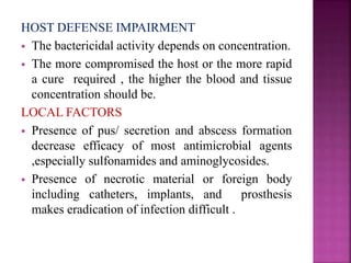 HOST DEFENSE IMPAIRMENT
 The bactericidal activity depends on concentration.
 The more compromised the host or the more rapid
a cure required , the higher the blood and tissue
concentration should be.
LOCAL FACTORS
 Presence of pus/ secretion and abscess formation
decrease efficacy of most antimicrobial agents
,especially sulfonamides and aminoglycosides.
 Presence of necrotic material or foreign body
including catheters, implants, and prosthesis
makes eradication of infection difficult .
 