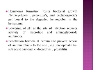  Hematoma formation foster bacterial growth
.Tetracycline's , penicillin's, and cephalosporin's
get bound to the degraded hemoglobin in the
hematoma.
 Lowering of pH at the site of infection reduces
activity of macrolide and aminoglycoside
antibiotics.
 Penetration barriers at certain site prevent access
of antimicrobials to the site , e.g. endopthalmitis,
sub acute bacterial endocarditis , prostatitis
 