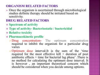 ORGANISM RELATED FACTORS
 Once the organism is ascertained through microbiological
studies definite therapy should be initiated based on
sensitivity.
DRUG RELATED FACTORS
 Spectrum of activity
 Type of activity- Bacteriostatic / bactericidal
 Relative toxicity
 Pharmacokinetic profile
Drug concentration- The optimum concentration
required to inhibit the organism for a particular drug
varies
Optimum dose interval-It is the sum of the ‘time
required for the most effective kill + duration of post
antibiotic effects + time for bacterial lag phase’ .There is
no method for calculating the optimum dose interval. It
is however , an important theoretical concern which
should be considered when you decide among options.
 