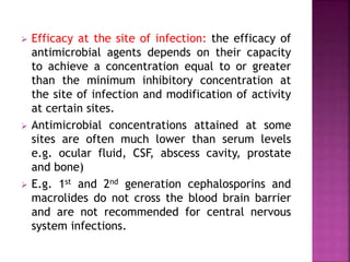  Efficacy at the site of infection: the efficacy of
antimicrobial agents depends on their capacity
to achieve a concentration equal to or greater
than the minimum inhibitory concentration at
the site of infection and modification of activity
at certain sites.
 Antimicrobial concentrations attained at some
sites are often much lower than serum levels
e.g. ocular fluid, CSF, abscess cavity, prostate
and bone)
 E.g. 1st and 2nd generation cephalosporins and
macrolides do not cross the blood brain barrier
and are not recommended for central nervous
system infections.
 
