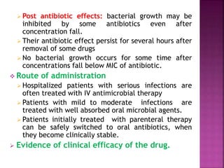  Post antibiotic effects: bacterial growth may be
inhibited by some antibiotics even after
concentration fall.
 Their antibiotic effect persist for several hours after
removal of some drugs
 No bacterial growth occurs for some time after
concentrations fall below MIC of antibiotic.
 Route of administration
 Hospitalized patients with serious infections are
often treated with IV antimicrobial therapy
 Patients with mild to moderate infections are
treated with well absorbed oral microbial agents.
 Patients initially treated with parenteral therapy
can be safely switched to oral antibiotics, when
they become clinically stable.
 Evidence of clinical efficacy of the drug.
 