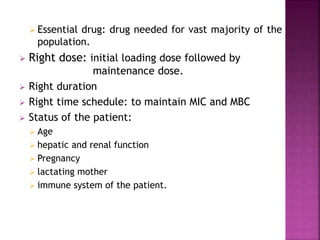  Essential drug: drug needed for vast majority of the
population.
 Right dose: initial loading dose followed by
maintenance dose.
 Right duration
 Right time schedule: to maintain MIC and MBC
 Status of the patient:
 Age
 hepatic and renal function
 Pregnancy
 lactating mother
 immune system of the patient.
 