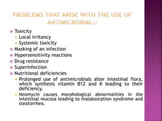  Toxicity
 Local irritancy
 Systemic toxicity
 Masking of an infection
 Hypersensitivity reactions
 Drug resistance
 Superinfection
 Nutritional deficiencies
 Prolonged use of antimicrobials alter intestinal flora,
which synthesis vitamin B12 and K leading to their
deficiency.
 Neomycin causes morphological abnormalities in the
intestinal mucosa leading to malabsorption syndrome and
steatorrhea.
 