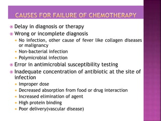  Delay in diagnosis or therapy
 Wrong or incomplete diagnosis
 No infection, other cause of fever like collagen diseases
or malignancy
 Non-bacterial infection
 Polymicrobial infection
 Error in antimicrobial susceptibility testing
 Inadequate concentration of antibiotic at the site of
infection
 Improper dose
 Decreased absorption from food or drug interaction
 Increased elimination of agent
 High protein binding
 Poor delivery(vascular disease)
 