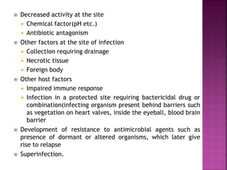  Decreased activity at the site
 Chemical factor(pH etc.)
 Antibiotic antagonism
 Other factors at the site of infection
 Collection requiring drainage
 Necrotic tissue
 Foreign body
 Other host factors
 Impaired immune response
 Infection in a protected site requiring bactericidal drug or
combination(infecting organism present behind barriers such
as vegetation on heart valves, inside the eyeball, blood brain
barrier
 Development of resistance to antimicrobial agents such as
presence of dormant or altered organisms, which later give
rise to relapse
 Superinfection.
 