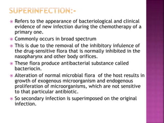  Refers to the appearance of bacteriological and clinical
evidence of new infection during the chemotherapy of a
primary one.
 Commonly occurs in broad spectrum
 This is due to the removal of the inhibitory infulence of
the drug-sensitive flora that is normally inhibited in the
nasopharynx and other body orifices.
 These flora produce antibacterial substance called
bacteriocin.
 Alteration of normal microbial flora of the host results in
growth of exogenous microorganism and endogenous
proliferation of microorganisms, which are not sensitive
to that particular antibiotic.
 So secondary infection is superimposed on the original
infection.
 