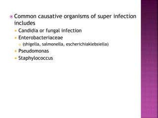  Common causative organisms of super infection
includes
 Candidia or fungal infection
 Enterobacteriaceae
 (shigella, salmonella, escherichiaklebsiella)
 Pseudomonas
 Staphylococcus
 