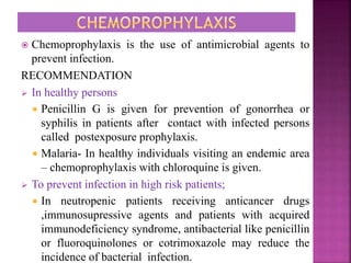  Chemoprophylaxis is the use of antimicrobial agents to
prevent infection.
RECOMMENDATION
 In healthy persons
 Penicillin G is given for prevention of gonorrhea or
syphilis in patients after contact with infected persons
called postexposure prophylaxis.
 Malaria- In healthy individuals visiting an endemic area
– chemoprophylaxis with chloroquine is given.
 To prevent infection in high risk patients;
 In neutropenic patients receiving anticancer drugs
,immunosupressive agents and patients with acquired
immunodeficiency syndrome, antibacterial like penicillin
or fluoroquinolones or cotrimoxazole may reduce the
incidence of bacterial infection.
 