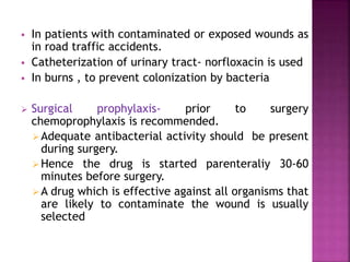  In patients with contaminated or exposed wounds as
in road traffic accidents.
 Catheterization of urinary tract- norfloxacin is used
 In burns , to prevent colonization by bacteria
 Surgical prophylaxis- prior to surgery
chemoprophylaxis is recommended.
Adequate antibacterial activity should be present
during surgery.
Hence the drug is started parenteraliy 30-60
minutes before surgery.
A drug which is effective against all organisms that
are likely to contaminate the wound is usually
selected
 
