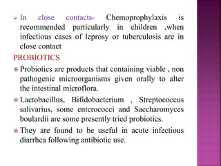  In close contacts- Chemoprophylaxis is
recommended particularly in children ,when
infectious cases of leprosy or tuberculosis are in
close contact
PROBIOTICS
 Probiotics are products that containing viable , non
pathogenic microorganisms given orally to alter
the intestinal microflora.
 Lactobacillus, Bifidobacterium , Streptococcus
salivarius, some enterococci and Saccharomyces
boulardii are some presently tried probiotics.
 They are found to be useful in acute infectious
diarrhea following antibiotic use.
 