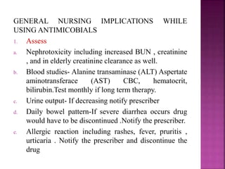 GENERAL NURSING IMPLICATIONS WHILE
USING ANTIMICOBIALS
1. Assess
a. Nephrotoxicity including increased BUN , creatinine
, and in elderly creatinine clearance as well.
b. Blood studies- Alanine transaminase (ALT) Aspertate
aminotransferace (AST) CBC, hematocrit,
bilirubin.Test monthly if long term therapy.
c. Urine output- If decreasing notify prescriber
d. Daily bowel pattern-If severe diarrhea occurs drug
would have to be discontinued .Notify the prescriber.
e. Allergic reaction including rashes, fever, pruritis ,
urticaria . Notify the prescriber and discontinue the
drug
 