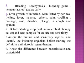 f. Bleeding- Eecchymosis , bleeding gums ,
hematuria, stool guaiac daily
g. Over growth of infection- Manifested by perineal
itching, fever, malaise, redness, pain, swelling ,
drainage, rash, diarrhea, change in cough and
sputum.
2. Before starting empirical antimicrobial therapy
collect and send samples for culture and sensitivity.
3.Assess the culture and sensitivity reports, and
identify the infecting organism before starting the
definitive antimicrobial agent therapy.
4. Know the difference between bacteriostatic and
bactericidal
 