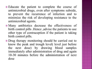  Educate the patient to complete the course of
antimicrobial drugs, even after symptoms subside,
to prevent the recurrence of infection and to
minimize the risk of developing resistance to the
antimicrobial agents.
 Many antibiotics decrease the effectiveness of
birth control pills .Hence ,advise the patients to use
other type of contraception if the patient is taking
birth control pills.
 Drug therapy monitoring should be carried out to
know the peak and trough level( level just before
the next dose) by drawing blood samples
immediately after administration of drug and again
10-30 minutes before the administration of next
dose
 