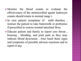  Monitor the blood counts to evaluate the
effectiveness of the antimicrobial agent( leukocyte
counts should return to normal range )
 In case patient complains of mild diarrhea ,
instruct the patient to take buttermilk or probiotics
if prescribed to restore normal intestinal flora.
 Educate patient and family to report sore throat ,
bruising , bleeding, and joint pain as they may
indicate blood dyscrasias . Also teach them signs
and symptoms of possible adverse reactions and to
report if any.
 