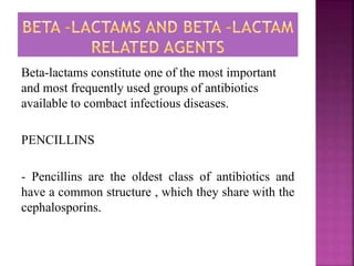 Beta-lactams constitute one of the most important
and most frequently used groups of antibiotics
available to combact infectious diseases.
PENCILLINS
- Pencillins are the oldest class of antibiotics and
have a common structure , which they share with the
cephalosporins.
 