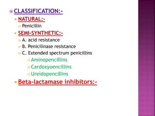  CLASSIFICATION:-
 NATURAL:-
 Penicillin
 SEMI-SYNTHETIC:-
 A. acid resistance
 B. Penicilinase resistance
 C. Extended spectrum penicillins
 Aminopencillins
 Cardoxyoencillins
 Ureidopencillins
 Beta-lactamase inhibitors:-
 