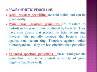  SEMISYNTHETIC PENICILLINS
 Acid –resistant penicillins are acid stable and can be
given orally.
 Penicillinase –resistant penicillins are resistant to
hydrolysis by pencillinase produced by bacteria. They
have side chains that protect the beta lactam ring
however this partially protects the bacteria also
against beta lactam ring. Therefore against other
microorganisms –they are less effective than penicillin
G .
 Extended spectrum penicillins ; these semisynthetic
penicillins are active against a variety of gram
negative bacilli as well;
 