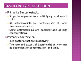  Primarily Bacteriostatic:
 Stops the organism from multiplying but does not
kill it.
 All antimicrobials are bacteriostatic at some
(low) concentrations
 Some antimicrobials are bacteriostatic at high
concentrations.
 Primarily bactericidal:
 Kills bacteria that are multiplying
 The rate and extent of bactericidal activity may
be dependent on concentration and time.
 